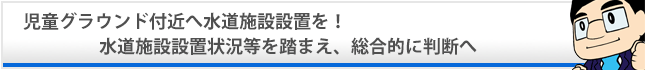 児童グラウンド付近へ水道施設設置を! 水道施設設置状況等を踏まえ、総合的に判断へ 児童グラウンド付近へ水道施設設置を! 水道施設設置状況等を踏まえ、総合的に判断へ
